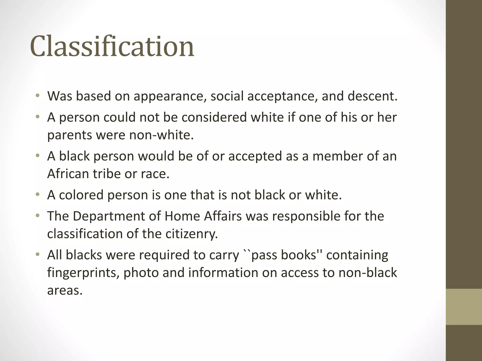 Classification
• Was based on appearance, social acceptance, and descent.
• A person could not be considered white if one of his or her
parents were non-white.
• A black person would be of or accepted as a member of an
African tribe or race.
• A colored person is one that is not black or white.
• The Department of Home Affairs was responsible for the
classification of the citizenry.
• All blacks were required to carry ``pass books'' containing
fingerprints, photo and information on access to non-black
areas.