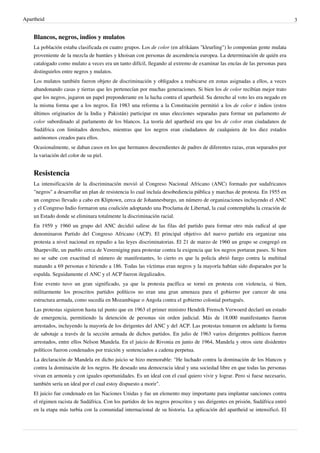 Apartheid 3
Blancos, negros, indios y mulatos
La población estaba clasificada en cuatro grupos. Los de color (en afrikáans "kleurling") lo componían gente mulata
proveniente de la mezcla de bantúes y khoisan con personas de ascendencia europea. La determinación de quién era
catalogado como mulato a veces era un tanto difícil, llegando al extremo de examinar las encías de las personas para
distinguirlos entre negros y mulatos.
Los mulatos también fueron objeto de discriminación y obligados a reubicarse en zonas asignadas a ellos, a veces
abandonando casas y tierras que les pertenecían por muchas generaciones. Si bien los de color recibían mejor trato
que los negros, jugaron un papel preponderante en la lucha contra el apartheid. Su derecho al voto les era negado en
la misma forma que a los negros. En 1983 una reforma a la Constitución permitió a los de color e indios (estos
últimos originarios de la India y Pakistán) participar en unas elecciones separadas para formar un parlamento de
color subordinado al parlamento de los blancos. La teoría del apartheid era que los de color eran ciudadanos de
Sudáfrica con limitados derechos, mientras que los negros eran ciudadanos de cualquiera de los diez estados
autónomos creados para ellos.
Ocasionalmente, se daban casos en los que hermanos descendientes de padres de diferentes razas, eran separados por
la variación del color de su piel.
Resistencia
La intensificación de la discriminación movió al Congreso Nacional Africano (ANC) formado por sudafricanos
"negros" a desarrollar un plan de resistencia lo cual incluía desobediencia pública y marchas de protesta. En 1955 en
un congreso llevado a cabo en Kliptown, cerca de Johannesburgo, un número de organizaciones incluyendo el ANC
y el Congreso Indio formaron una coalición adoptando una Proclama de Libertad, la cual contemplaba la creación de
un Estado donde se eliminara totalmente la discriminación racial.
En 1959 y 1960 un grupo del ANC decidió salirse de las filas del partido para formar otro más radical al que
denominaron Partido del Congreso Africano (ACP). El principal objetivo del nuevo partido era organizar una
protesta a nivel nacional en repudio a las leyes discriminatorias. El 21 de marzo de 1960 un grupo se congregó en
Sharpeville, un pueblo cerca de Vereeniging para protestar contra la exigencia que los negros portaran pases. Si bien
no se sabe con exactitud el número de manifestantes, lo cierto es que la policía abrió fuego contra la multitud
matando a 69 personas e hiriendo a 186. Todas las víctimas eran negros y la mayoría habían sido disparados por la
espalda. Seguidamente el ANC y el ACP fueron ilegalizados.
Este evento tuvo un gran significado, ya que la protesta pacífica se tornó en protesta con violencia, si bien,
militarmente los proscritos partidos políticos no eran una gran amenaza para el gobierno por carecer de una
estructura armada, como sucedía en Mozambique o Angola contra el gobierno colonial portugués.
Las protestas siguieron hasta tal punto que en 1963 el primer ministro Hendrik Frensch Verwoerd declaró un estado
de emergencia, permitiendo la detención de personas sin orden judicial. Más de 18.000 manifestantes fueron
arrestados, incluyendo la mayoría de los dirigentes del ANC y del ACP. Las protestas tomaron en adelante la forma
de sabotaje a través de la sección armada de dichos partidos. En julio de 1963 varios dirigentes políticos fueron
arrestados, entre ellos Nelson Mandela. En el juicio de Rivonia en junio de 1964, Mandela y otros siete disidentes
políticos fueron condenados por traición y sentenciados a cadena perpetua.
La declaración de Mandela en dicho juicio se hizo memorable: "He luchado contra la dominación de los blancos y
contra la dominación de los negros. He deseado una democracia ideal y una sociedad libre en que todas las personas
vivan en armonía y con iguales oportunidades. Es un ideal con el cual quiero vivir y lograr. Pero si fuese necesario,
también sería un ideal por el cual estoy dispuesto a morir".
El juicio fue condenado en las Naciones Unidas y fue un elemento muy importante para implantar sanciones contra
el régimen racista de Sudáfrica. Con los partidos de los negros proscritos y sus dirigentes en prisión, Sudáfrica entró
en la etapa más turbia con la comunidad internacional de su historia. La aplicación del apartheid se intensificó. El
 