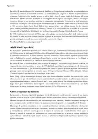 Apartheid 5
La política de apartheid promovió el aislamiento de Sudáfrica en el plano internacional que fue incrementándose con
el tiempo, el cual afectó severamente la economía y la estabilidad del país. La guerra en Namibia no parecía terminar
ni ganarse. Sudáfrica invirtió grandes recursos en ella y llegó a librar la mayor batalla de la historia del África
Subsahariana. Muchas naciones prohibieron a sus compañías hacer negocios con el país y hasta a los equipos
deportivos del país les era prohibido participar en campeonatos internacionales. En razón de su fuerte aislamiento
Sudáfrica se vio obligada a buscar alianzas con países en situación de aislamiento, así fue como en la década de 1970
y 1980 sus nuevos aliados fueron Brasil, Chile e Israel quienes debido a sus políticas internas (los dos primeros
países estaban gobernados por dictaduras militares) y externas en el caso de Israel eran rechazados en el concierto
internacional, se llegó a hablar del triángulo (por la ubicación geográfica) Santiago-Brasilia-Jerusalén-Pretoria.
En 1993, Sudáfrica era el único país del África negra gobernado por una minoría blanca. Pero desde muchos sectores
las reformas se veían necesarias, aunque acarrearan la pérdida de privilegios. Así la aerolínea de bandera sudafricana
produjo la campaña mostrando aeropuertos y terminales vacíos con el eslogan:
Sin reformas Sudáfrica no irá a ninguna parte.
[3]
Abolición del apartheid
La abolición del apartheid fue producto de los cambios políticos que ocurrieron en Sudáfrica a finales de la década
de 1980 y principio de la década de 1990. La política del apartheid creaba cada vez más controversias y oposición de
la comunidad internacional. Se habían impuesto sanciones económicas; algunas incluso requerían la desinversión
total en Sudáfrica. La moneda sudafricana, el rand, llegó a un nivel tan bajo que el gobierno se vio obligado a
declarar un estado de emergencia en 1985 que se mantuvo durante cinco años.
En febrero de 1989, el presidente Botha sufrió un ataque de apoplejía y fue reemplazado por Frederik de Klerk. En
su primer discurso como presidente, en febrero de 1990, De Klerk anunció que empezaría un proceso de eliminación
de leyes discriminatorias, y que levantaría la prohibición contra los partidos políticos proscritos (incluyendo el
principal y más relevante partido de oposición negro, el Congreso Nacional Africano (ANC, del inglés ‘’African
National Congress’’), que había sido declarado ilegal 30 años antes.
Entre 1990 y 1991 fue desmantelado el sistema legal sobre el que se basaba el apartheid. En marzo de 1992, en la
última ocasión en que sólo los blancos votaron, un referéndum le concedió facultades al gobierno para avanzar en
negociaciones para una nueva constitución con el ANC y otros grupos políticos. Las mismas se prolongaron durante
largos meses, pero finalmente las partes llegaron a un acuerdo sobre un borrador de constitución y a una fecha
tentativa para las nuevas elecciones: éstas se producirían entre el 27 y el 29 de abril de 1994.
Otras acepciones del término
Por extensión se denomina "apartheid" a cualquier tipo de diferenciación social dentro del contexto de una nación,
mediante la cual un sector de la población tiene plenos derechos y otro sector se relega a un status de marginalidad.
Mientras la mayoría de los ciudadanos del país tienen restringidas sus libertades y derechos, una minoría privilegiada
y los extranjeros pueden acceder sin límites a las opciones comúnmente generales en cualquier Estado de Derecho.
El concepto de apartheid se manifiesta en este caso en la prohibición al individuo común del derecho a disfrutar de
centros turísticos y de salud exclusivos para extranjeros y personas vinculadas a la alta dirigencia de la nación, salida
y entrada libre del territorio nacional, posesión de medios de comunicación como la telefonía móvil, acceso a
Internet y libertad de expresión del pensamiento, así como restricciones para el acceso a empleos teniendo la
capacidad física e intelectual exigida para los mismos, se antepone la obligatoriedad de pertenecer a instituciones
político-ideológicas.
 