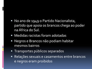  No ano de 1949 o Partido Nacionalista,
partido que apoia os brancos chega ao poder
na África do Sul.
Medidas racistas foram adotadas
Negros e Brancos não podiam habitar
mesmos bairros
Transportes públicos separados
Relações sexuais e casamentos entre brancos
e negros eram proibidos