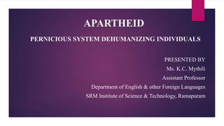 APARTHEID
PERNICIOUS SYSTEM DEHUMANIZING INDIVIDUALS
PRESENTED BY
Ms. K.C. Mythili
Assistant Professor
Department of English & other Foreign Languages
SRM Institute of Science & Technology, Ramapuram
 