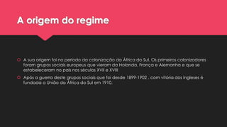 A origem do regime

 A sua origem foi no período da colonização da África do Sul. Os primeiros colonizadores
foram grupos sociais europeus que vieram da Holanda, França e Alemanha e que se
estabeleceram no país nos séculos XVII e XVIII
 Após a guerra deste grupos sociais que foi desde 1899-1902 , com vitória dos ingleses é
fundada a União da África do Sul em 1910.

 