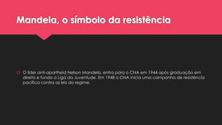 Mandela, o símbolo da resistência

 O líder anti-apartheid Nelson Mandela, entra para o CNA em 1944 após graduação em
direito e funda a Liga da Juventude. Em 1948 o CNA inicia uma campanha de resistência
pacífica contra as leis do regime.

 