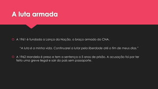 A luta armada

 A 1961 é fundada a Lança da Nação, o braço armado do CNA.
“A luta é a minha vida. Continuarei a lutar pela liberdade até o fim de meus dias.”
 A 1962 Mandela é preso e tem a sentença a 5 anos de prisão. A acusação foi por ter
feito uma greve ilegal e sair do país sem passaporte.

 