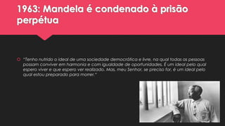 1963: Mandela é condenado à prisão
perpétua

 “Tenho nutrido o ideal de uma sociedade democrática e livre, na qual todas as pessoas
possam conviver em harmonia e com igualdade de oportunidades. É um ideal pelo qual
espero viver e que espero ver realizado. Mas, meu Senhor, se preciso for, é um ideal pelo
qual estou preparado para morrer.“

 
