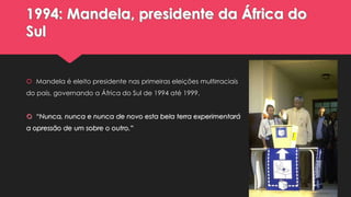 1994: Mandela, presidente da África do
Sul

 Mandela é eleito presidente nas primeiras eleições multirraciais
do país, governando a África do Sul de 1994 até 1999.
 “Nunca, nunca e nunca de novo esta bela terra experimentará
a opressão de um sobre o outro.”

 