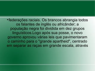 
federações raciais. Os brancos abrangia todos
os falantes de inglês ou africânder; a
população negra foi dividida em dez grupos
linguísticos.Logo após sua posse, o novo
governo aprovou várias leis que pavimentaram
o caminho para o "grande apartheid", centrado
em separar as raças em grande escala, através
 