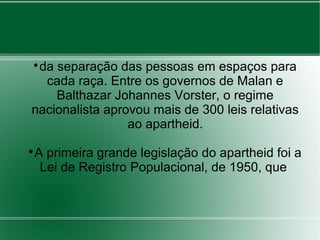 
da separação das pessoas em espaços para
cada raça. Entre os governos de Malan e
Balthazar Johannes Vorster, o regime
nacionalista aprovou mais de 300 leis relativas
ao apartheid.

A primeira grande legislação do apartheid foi a
Lei de Registro Populacional, de 1950, que
 