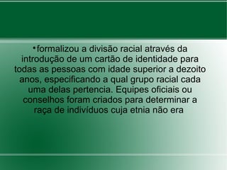 
formalizou a divisão racial através da
introdução de um cartão de identidade para
todas as pessoas com idade superior a dezoito
anos, especificando a qual grupo racial cada
uma delas pertencia. Equipes oficiais ou
conselhos foram criados para determinar a
raça de indivíduos cuja etnia não era
 