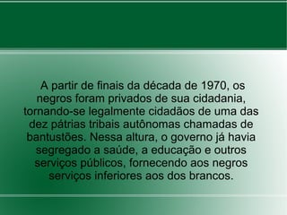 A partir de finais da década de 1970, os
negros foram privados de sua cidadania,
tornando-se legalmente cidadãos de uma das
dez pátrias tribais autônomas chamadas de
bantustões. Nessa altura, o governo já havia
segregado a saúde, a educação e outros
serviços públicos, fornecendo aos negros
serviços inferiores aos dos brancos.
 