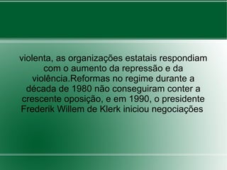 violenta, as organizações estatais respondiam
com o aumento da repressão e da
violência.Reformas no regime durante a
década de 1980 não conseguiram conter a
crescente oposição, e em 1990, o presidente
Frederik Willem de Klerk iniciou negociações
 