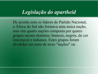 Legislação do apartheid

De acordo com os líderes do Partido Nacional,
a África do Sul não formava uma única nação,
mas sim quatro nações composta por quatro
grupos raciais distintos: brancos, negros, de cor
(mestiços) e indianos. Estes grupos foram
divididos em mais de treze "nações" ou
 