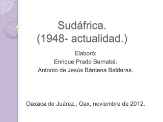 Sudáfrica.
   (1948- actualidad.)
                 Elaboró:
         Enrique Prado Bernabé.
    Antonio de Jesús Bárcena Balderas.




Oaxaca de Juárez., Oax, noviembre de 2012.
 
