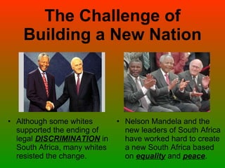 The Challenge of Building a New Nation Although some whites supported the ending of legal  DISCRIMINATION  in South Africa, many whites resisted the change. Nelson Mandela and the new leaders of South Africa have worked hard to create a new South Africa based on  equality  and  peace . 