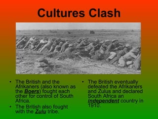 Cultures Clash The British and the Afrikaners (also known as the  Boers ) fought each other for control of South Africa. The British also fought with the  Zulu  tribe.  The British eventually defeated the Afrikaners and Zulus and declared South Africa an  independent  country in 1910. 