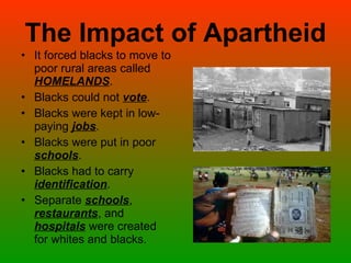 The Impact of Apartheid It forced blacks to move to poor rural areas called  HOMELANDS . Blacks could not  vote . Blacks were kept in low-paying  jobs . Blacks were put in poor  schools . Blacks had to carry  identification . Separate  schools ,  restaurants , and  hospitals  were created for whites and blacks. 