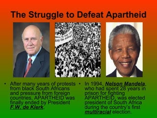 The Struggle to Defeat Apartheid After many years of protests from black South Africans and pressure from foreign countries, APARTHEID was finally ended by President  F.W. de Klerk . In 1994,  Nelson Mandela , who had spent 28 years in prison for fighting APARTHEID, was elected president of South Africa during the country’s first  multiracial  election. 