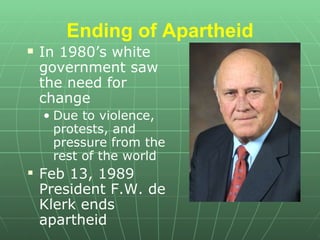 Ending of Apartheid In 1980’s white government saw the need for change  Due to violence, protests, and pressure from the rest of the world Feb 13, 1989 President F.W. de Klerk ends apartheid 