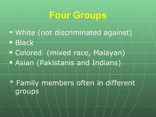 Four Groups White (not discriminated against)  Black Colored  (mixed race, Malayan) Asian (Pakistanis and Indians) * Family members often in different groups 