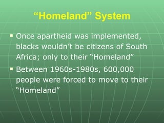 “ Homeland” System Once apartheid was implemented, blacks wouldn’t be citizens of South Africa; only to their “Homeland” Between 1960s-1980s, 600,000 people were forced to move to their “Homeland” 