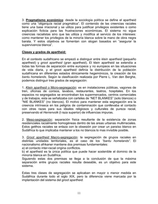 3. Pragmatismo económico: desde la sociología política se define el apartheid
como una “oligarquía racial pragmática”. El contenido de las creencias raciales
tiene una base irracional y se utiliza para justificar privilegios existentes o como
explicación ficticia para las frustraciones económicas. El sistema no sigue
creencias racialistas sino que las utiliza y modifica al servicio de los intereses:
como mantener los privilegios de la minoría blanca sobre la mano de obra negra
barata. Y estos objetivos se fomentan con slogan basados en “asegurar la
supervivencia blanca”.

Clases y grados de apartheid:

En el contexto sudafricano se empezó a distinguir entre klein apartheid (pequeño
apartheid) y groot apartheid (gran apartheid). El klein apartheid se extendía a
todas las formas de separación entre europeos y no europeos en las situaciones
de vida diaria, y el groot apartheid definía la distribución de la población
sudafricana en diferentes estados étnicamente hegemónicos, la creación de los
bantu homelands. Según la clasificación realizada por Pierre L. Van den Berghe,
podemos distinguir tres grados de segregación:

1. Klein apartheid o Micro-segregación: es en instalaciones públicas, vagones de
tren, oficinas de correos, lavabos, restaurantes, teatros, hospitales. En los
espacios no segregados se encontraban los supermercados, centros comerciales
y de trabajos, esta se señalizaba con carteles de “NET BLANKES” (solo blancos) o
“NIE BLANKES” (no blancos). El motivo para mantener esta segregación era la
creencia intrínseca en los peligros de contaminación que conllevaba el contacto
con otras razas para sus ideales religiosos y culturales de pureza racial,
preservando el Herrenvolk (l raza superior) de influencias impuras.

2. Meso-segregación: separación física resultante de la existencia de zonas
residenciales racialmente homogéneas dentro de las areas urbanas multirraciales.
Estos getthos raciales se enlaza con la obsesión por crear un paraíso blanco en
Sudáfrica lo que implicaba mantener a los no blancos lo mas invisible posible.

3. Groot apartheid Macro-segregación: la segregación de grupos raciales en
distintas unidades territoriales, es el caso de los “bantu homelands”. El
nacionalismo afrikaner mantiene dos premisas fundamentales:
a) el contacto inter-racial origina conflictos.
b) el apartheid es la única política que puede hacer sostenible el dominio de la
minoría blanca en Sudáfrica.
Siguiendo estas dos premisas se llega a la conclusión de que la máxima
separación entre grupos raciales resulta deseable, es un objetivo para este
sistema.

Estas tres clases de segregación se aplicaban en mayor o menor medida en
Sudáfrica durante todo el siglo XIX, pero la diferencia viene marcada por la
implantación del sistema del groot apartheid.



                                        11
 