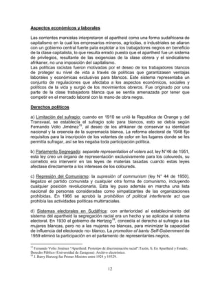 Aspectos económicos y laborales

Las corrientes marxistas interpretaron el apartheid como una forma sudafricana de
capitalismo en la cual los empresarios mineros, agrícolas, e industriales se aliaron
con un gobierno central fuerte pata explotar a los trabajadores negros en beneficio
de la clase capitalista, lo que resulta errado puesto que el apartheid fue un sistema
de privilegios, resultante de las exigencias de la clase obrera y el sindicalismo
afrikaner, no una imposición del capitalismo.
Las políticas racistas fueron motivadas por el deseo de los trabajadores blancos
de proteger su nivel de vida a través de políticas que garantizasen ventajas
laborales y económicas exclusivas para blancos. Este sistema representaba un
conjunto de regulaciones que afectaba a los aspectos económicos, sociales y
políticos de la vida y surgió de los movimientos obreros. Fue originado por una
parte de la clase trabajadora blanca que se sentía amenazada por tener que
competir en el mercado laboral con la mano de obra negra.

Derechos políticos

a) Limitación del sufragio: cuando en 1910 se unió la Republica de Orange y del
Transvaal, se establecía el sufragio solo para blancos, esto se debía según
Fernando Volio Jiménez15, al deseo de los afrikaner de conservar su identidad
nacional y la creencia de la supremacía blanca. La reforma electoral de 1948 fijo
requisitos para la inscripción de los votantes de color en los lugares donde se les
permitía sufragar, así se les negaba toda participación política.

b) Parlamento Segregado: separate representation of voters act, ley N°46 de 1951,
esta ley creo un órgano de representación exclusivamente para los coloureds, su
cometido era intervenir en las leyes de materias tasadas cuando estas leyes
afectase directamente a los intereses de los coloureds.

c) Represión del Comunismo: la supresión of communism (ley N° 44 de 1950),
ilegalizo el partido comunista y cualquier otra forma de comunismo, incluyendo
cualquier posición revolucionaria. Esta ley puso además en marcha una lista
nacional de personas consideradas como simpatizantes de las organizaciones
prohibidas. En 1966 se aprobó la prohibition of political interferente act que
prohibía las actividades políticas multirraciales.

d) Sistemas electorales en Sudáfrica: con anterioridad al establecimiento del
sistema del apartheid la segregación racial era un hecho y se aplicaba al sistema
electoral. En 1930 el gobierno de Hertzog16, concedía el derecho al sufragio a las
mujeres blancas, pero no a las mujeres no blancas, para minimizar la capacidad
de influencia del electorado no- blanco. La promotion of bantu Self-Gobernment de
1959 eliminó la participación en el parlamento de representantes negros.

15
   Fernando Volio Jiménez “Apartheid: Prototipo de discriminación racial”.Tazón, S; En Apartheid y Estado;
Derecho Público (Universidad de Zaragoza): Archivo electrónico.
16
   J. Barry Hertzog fue Primer Ministro entre 1924 y 19329.


                                                    12
 