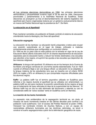 e) Las primeras elecciones democráticas en 1994: las primeras elecciones
democráticas y pluripartidistas tuvieron lugar el 29 de abril de 1994. Elecciones
provinciales y parlamentarias a la Asamblea Nacional de Sudáfrica. Estas
elecciones se produjeron ya tras el desmantelamiento del sistema legislativo del
apartheid pero fueron organizadas todavía por un gobierno exclusivamente blanco
en manos del Partido Nacional bajo la presidencia de F. De Klerk.

La educación en el Apartheid


Para mantener sometida a la población el Estado controló el sistema de educación
orientándolo hacia la ideología y los fines del apartheid.

Educación segregada

La educación de los bantúes: La educación bantú preparaba a éstos para ocupar
una posición subordinada en el lugar de trabajo, enfocado a materias
eminentemente prácticas que configuraban un curriculum inferior.
En 1954 se dio un paso más en esta política con la entrada en vigor de la Ley de
Educación Bantú (Bantu Education Act) 91 al crearse departamentos de educación
separados para la educación bantú y reducir los fondos destinados a las escuelas
que atendían a los negros, al suprimir las ayudas a las escuelas que dependían de
las misiones religiosas.

Afrikaans: la lengua del apartheid. El afrikaans era en los tiempos de la Guerra de
los Boers una lengua vernácula sin una forma escrita estandarizada. Fue en 1925
cuando el afrikaans llegó a ser una lengua oficial. La educación no se adaptaba a
la lengua materna de los estudiantes sino que se impartía con el criterio 50/50
(50% en inglés y 50% en afrikaans) lo que comportaba mayores dificultades para
los alumnos negros.

Kaffir: La palabra kaffir fue el termino peyorativo utilizado en Sudáfrica para
referirse a los negros durante el apartheid (ya se utilizaba con anterioridad). La
palabra kaffir se usó para mantener la posición subordinada de los negros al igual
que el tratamiento de baas reforzaba la idea de la superioridad de los blancos. El
término kaffir hoy en día ha sido eliminado del diccionario y además su uso es
considerado delito de “actos racistas” tanto en Sudáfrica como en Namibia.

La creación de los bantu homelands

La expresión más emblemática de la segregación territorial es, sin duda, el
mosaico de bantu homelands creados en las últimas décadas para confinar a la
población rural sudafricana. Con el acceso del Partido Nacional al poder (1948),
Verwoerd fue nombrado ministro de Asuntos Nativos, y con un equipo de
nacionalistas afrikaners iluminados por las doctrinas calvinistas, se lanzó a
construir el sueño segregacionista a partir de la delimitación geográfica de razas.



                                        13
 