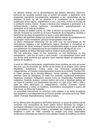 La ofensiva arrancó con la desmantelación del sistema educativo misionero,
poniendo las escuelas bantúes bajo el control del estado, y diseñando unos
programas educativos supuestamente adaptados a las necesidades de los
africanos. A partir de allí, se procedió a la invalidación de la ciudadanía
sudafricana de los negros, asignándolos a una u otra etnia, incluso en el caso de
la población urbana. Zulúes, xhosas o tswanas eran obligados a pertenecer a la
correspondiente reserva autóctona, convirtiéndose automáticamente en
extranjeros en el resto de Sudáfrica.
Este proceso se aceleró cuando, en 1958, el Ministro de Asuntos Bantúes, el Dr.
Hendrik Verwoerd se convirtió en el nuevo Presidente de la República, decidido a
transformar las ideas de separación en leyes y actos administrativos.
La política del apartheid dictaba que todos los bantúes debían de establecerse en
sus propios “bantu homelands” (aunque nunca hubieran vivido allí).
La Bantu Homelands Citizenship Act de 1970 (Ley de nacionalidad de los
bantustanes) obligaba a los sudafricanos negros (bantúes) a convertirse en
ciudadanos del “bantu homeland” que les correspondiera según su grupo étnico al
que pertenecen con independencia de que hubiese vivido allí alguna vez o no.
Según palabras de Nelson Mandela sobre la creación de los bantustanes:
“No hay soberanía, luego no hay autonomía, no hay democracia no hay
autogobierno... sólo hay un crudo y vacío fraude”. Los bantustanes fueron cada
uno de los vente territorios que operaron como reservas tribales de habitantes no
blancos en Sudáfrica.

A partir de 1989 los bantustanes, experimentan leves cambios, de ocho se suman
dos mas, que se enumeran así: dentro de los limites de la antigua Unión (ahora
República) Sudafricana. Cuatro entes han terminado proclamándose
independientes: el Transkei (mayoritariamente xhosas de la dinastía Thembu129),
el Ciskei (xhosas de la dinastía Mfengu), Venda (vendas), y Bophutatswana
(tswanas fuera de Botswana). El resto han preferido mantenerse autónomos:
Gazankulu (tsongas), KaNgwane (swazis fuera de Swazilandia), KwaNdebele
(ndebeles), KwaZulu (zulues), Lebowa (sothos del norte) y QwaQwa (sothos del
sur fuera de Lesotho). Los bantustanes estuvieron en vigor entre 1959 y 1994 y
siete de ellos alcanzaron la independencia nominal (Transkei, Venda,
Bophuthatswana y Ciskei, en Sudáfrica; Ovamboland, Kavangoland y Caprivi del
Este (Lozi), en África del Sudoeste).
La comunidad internacional no reconoció como estados a los bantu homelands
que accedieron a la independencia que fueron también conocidos como los “TBVC
states” (Transkei, Bophuthatswana, Venda y Ciskei).


En los últimos años del gobierno del Partido Nacional, un grupo de políticos de las
corrientes más renovadoras de dicho partido (fueron llamados los verligte o
iluminados) plantearon una solución intermedia entre la situación del apartheid y
los bantustanes y la solución unitaria y centralista que finalmente se adoptó en
Sudáfrica a partir de 1994: consistía en aceptar una única nacionalidad
sudafricana compartida por todas las comunidades raciales de Sudáfrica, la misma



                                        14
 