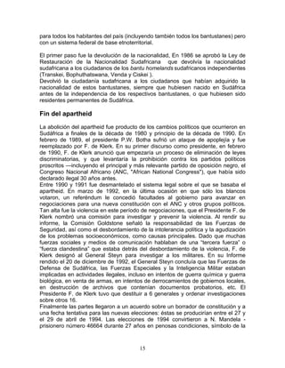 para todos los habitantes del país (incluyendo también todos los bantustanes) pero
con un sistema federal de base etnoterritorial.

El primer paso fue la devolución de la nacionalidad, En 1986 se aprobó la Ley de
Restauración de la Nacionalidad Sudafricana que devolvía la nacionalidad
sudafricana a los ciudadanos de los bantu homelands sudafricanos independientes
(Transkei, Bophuthatswana, Venda y Ciskei ).
Devolvió la ciudadanía sudafricana a los ciudadanos que habían adquirido la
nacionalidad de estos bantustanes, siempre que hubiesen nacido en Sudáfrica
antes de la independencia de los respectivos bantustanes, o que hubiesen sido
residentes permanentes de Sudáfrica.

Fin del apartheid
La abolición del apartheid fue producto de los cambios políticos que ocurrieron en
Sudáfrica a finales de la década de 1980 y principio de la década de 1990. En
febrero de 1989, el presidente P.W. Botha sufrió un ataque de apoplejía y fue
reemplazado por F. de Klerk. En su primer discurso como presidente, en febrero
de 1990, F. de Klerk anunció que empezaría un proceso de eliminación de leyes
discriminatorias, y que levantaría la prohibición contra los partidos políticos
proscritos —incluyendo el principal y más relevante partido de oposición negro, el
Congreso Nacional Africano (ANC, "African National Congress"), que había sido
declarado ilegal 30 años antes.
Entre 1990 y 1991 fue desmantelado el sistema legal sobre el que se basaba el
apartheid. En marzo de 1992, en la última ocasión en que sólo los blancos
votaron, un referéndum le concedió facultades al gobierno para avanzar en
negociaciones para una nueva constitución con el ANC y otros grupos políticos.
Tan alta fue la violencia en este período de negociaciones, que el Presidente F. de
Klerk nombró una comisión para investigar y prevenir la violencia. Al rendir su
informe, la Comisión Goldstone señaló la responsabilidad de las Fuerzas de
Seguridad, así como el desbordamiento de la intolerancia política y la agudización
de los problemas socioeconómicos, como causas principales. Dado que muchas
fuerzas sociales y medios de comunicación hablaban de una “tercera fuerza” o
“fuerza clandestina” que estaba detrás del desbordamiento de la violencia, F. de
Klerk designó al General Steyn para investigar a los militares. En su Informe
rendido el 20 de diciembre de 1992, el General Steyn concluía que las Fuerzas de
Defensa de Sudáfrica, las Fuerzas Especiales y la Inteligencia Militar estaban
implicadas en actividades ilegales, incluso en intentos de guerra química y guerra
biológica, en venta de armas, en intentos de derrocamientos de gobiernos locales,
en destrucción de archivos que contenían documentos probatorios, etc. El
Presidente F. de Klerk tuvo que destituir a 6 generales y ordenar investigaciones
sobre otros 16.
Finalmente las partes llegaron a un acuerdo sobre un borrador de constitución y a
una fecha tentativa para las nuevas elecciones: éstas se producirían entre el 27 y
el 29 de abril de 1994. Las elecciones de 1994 convirtieron a N. Mandela -
prisionero número 46664 durante 27 años en penosas condiciones, símbolo de la



                                        15
 