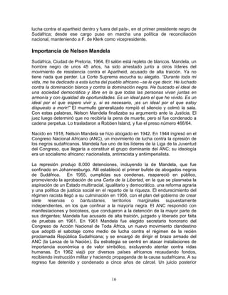 lucha contra el apartheid dentro y fuera del país-, en el primer presidente negro de
Sudáfrica; desde ese cargo puso en marcha una política de reconciliación
nacional, manteniendo a F. de Klerk como vicepresidente.

Importancia de Nelson Mandela
Sudáfrica, Ciudad de Pretoria, 1964. El salón está repleto de blancos. Mandela, un
hombre negro de unos 45 años, ha sido arrestado junto a otros líderes del
movimiento de resistencia contra el Apartheid, acusado de alta traición. Ya no
tiene nada que perder. La Corte Suprema escucha su alegato. “Durante toda mi
vida, me he dedicado a esta lucha del pueblo africano –se le oye decir. He luchado
contra la dominación blanca y contra la dominación negra. He buscado el ideal de
una sociedad democrática y libre en la que todas las personas vivan juntas en
armonía y con igualdad de oportunidades. Es un ideal para el que he vivido. Es un
ideal por el que espero vivir y, si es necesario, ¡es un ideal por el que estoy
dispuesto a morir!” El murmullo generalizado rompió el silencio y colmó la sala.
Con estas palabras, Nelson Mandela finalizaba su argumento ante la Justicia. El
juez luego determinó que no recibiría la pena de muerte, pero sí fue condenado a
cadena perpetua. Lo trasladaron a Robben Island, y fue el preso número 466/64.

Nacido en 1918, Nelson Mandela se hizo abogado en 1942. En 1944 ingresó en el
Congreso Nacional Africano (ANC), un movimiento de lucha contra la opresión de
los negros sudafricanos. Mandela fue uno de los líderes de la Liga de la Juventud
del Congreso, que llegaría a constituir el grupo dominante del ANC; su ideología
era un socialismo africano: nacionalista, antirracista y antiimperialista.

La represión produjo 8.000 detenciones, incluyendo la de Mandela, que fue
confinado en Johannesburgo. Allí estableció el primer bufete de abogados negros
de Sudáfrica.     En 1955, cumplidas sus condenas, reapareció en público,
promoviendo la aprobación de una Carta de la Libertad, en la que se plasmaba la
aspiración de un Estado multirracial, igualitario y democrático, una reforma agraria
y una política de justicia social en el reparto de la riqueza. El endurecimiento del
régimen racista llegó a su culminación en 1956, con el plan del gobierno de crear
siete reservas o bantustanes, territorios marginales supuestamente
independientes, en los que confinar a la mayoría negra. El ANC respondió con
manifestaciones y boicoteos, que condujeron a la detención de la mayor parte de
sus dirigentes; Mandela fue acusado de alta traición, juzgado y liberado por falta
de pruebas en 1961. En 1961 Mandela fue elegido secretario honorario del
Congreso de Acción Nacional de Toda África, un nuevo movimiento clandestino
que adoptó el sabotaje como medio de lucha contra el régimen de la recién
proclamada República Sudafricana; y se encargó de dirigir el brazo armado del
ANC (la Lanza de la Nación). Su estrategia se centró en atacar instalaciones de
importancia económica o de valor simbólico, excluyendo atentar contra vidas
humanas. En 1962 viajó por diversos países africanos recaudando fondos,
recibiendo instrucción militar y haciendo propaganda de la causa sudafricana. A su
regreso fue detenido y condenado a cinco años de cárcel. Un juicio posterior


                                        16
 