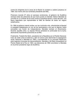 contra los dirigentes de la Lanza de la Nación le condenó a cadena perpetua en
1964. Ese mismo año fue nombrado presidente del ANC.

Prisionero durante 27 años en penosas condiciones, el gobierno de Sudáfrica
rechazó todas las peticiones de que fuera puesto en libertad. Nelson Mandela se
convirtió en un símbolo de la lucha contra el apartheid dentro y fuera del país, una
figura legendaria que representaba la falta de libertad de todos los negros
sudafricanos.

En 1984 el gobierno intentó acabar con tan incómodo mito, ofreciéndole la libertad
si aceptaba establecerse en uno de los bantustanes a los que el régimen había
concedido una ficción de independencia; Mandela rechazó el ofrecimiento.
Durante aquellos años, su esposa Winnie simbolizó la continuidad de la lucha,
alcanzando importantes posiciones en el ANC.

Finalmente, Frederik De Klerk, presidente de la República por el Partido Nacional,
hubo de ceder ante la evidencia y abrir el camino para desmontar la segregación
racial, liberando a Mandela en 1990 y convirtiéndole en su principal interlocutor
para negociar el proceso de democratización. Mandela y De Klerk compartieron el
Premio Nobel de la Paz en 1993. Las elecciones de 1994 convirtieron a Mandela
en el primer presidente negro de Sudáfrica.




                                        17
 