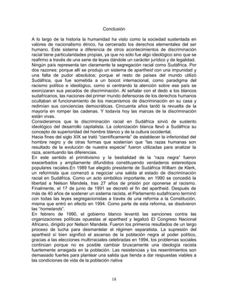 Conclusión

A lo largo de la historia la humanidad ha visto como la sociedad sustentada en
valores de nacionalismo étnico, ha cercenado los derechos elementales del ser
humano. Este sistema a diferencia de otros acontecimientos de discriminación
racial tiene particularidades propias, ya que no sólo fue algo ideológico sino que se
reafirmo a través de una serie de leyes dándole un carácter jurídico y de legalidad.
Ningún país representa tan claramente la segregación racial como Sudáfrica. Por
dos razones: porque allí se produjo un sistema de apartheid con una impunidad y
una falta de pudor absolutos; porque el resto de países del mundo utilizó
Sudáfrica, que fue sometida a un boicot internacional, como paradigma del
racismo político e ideológico, como si centrando la atención sobre ese país se
exorcizaran sus pecados de discriminación. Al señalar con el dedo a los blancos
sudafricanos, las naciones del primer mundo defensoras de los derechos humanos
ocultaban el funcionamiento de los mecanismos de discriminación en su casa y
redimían sus conciencias democráticas. Cincuenta años tardó la revuelta de la
mayoría en romper las cadenas. Y todavía hoy las marcas de la discriminación
están vivas.
Consideramos que la discriminación racial en Sudáfrica sirvió de sustento
ideológico del desarrollo capitalista. La colonización blanca llevó a Sudáfrica su
concepto de superioridad del hombre blanco y de la cultura occidental.
Hacia fines del siglo XIX se trató “científicamente” de establecer la inferioridad del
hombre negro y de otras formas que sostenían que “las razas humanas son
resultado de la evolución de nuestra especie” fueron utilizadas para analizar la
raza, acentuando las diferencias.
En este sentido el primitivismo y la bestialidad de la “raza negra” fueron
exacerbados y ampliamente difundidos constituyendo verdaderos estereotipos
populares raciales.En 1989 fue elegido presidente de Sudáfrica William de Klerk,
un reformista que comenzó a negociar una salida al estado de discriminación
racial en Sudáfrica. Como un acto simbólico importante, en 1990 se concedió la
libertad a Nelson Mandela, tras 27 años de prisión por oponerse al racismo.
Finalmente, el 17 de junio de 1991 se decretó el fin del apartheid. Después de
más de 40 años de sostener un sistema racista, el Parlamento sudafricano terminó
con todas las leyes segregacionistas a través de una reforma a la Constitución,
misma que entró en efecto en 1994. Como parte de esta reforma, se disolvieron
las “homelands”.
En febrero de 1990, el gobierno blanco levantó las sanciones contra las
organizaciones políticas opuestas al apartheid y legalizó El Congreso Nacional
Africano, dirigido por Nelson Mandela. Fueron los primeros resultados de un largo
proceso de lucha para desmantelar el régimen separatista. La supresión del
apartheid sí bien significó el ascenso de la población negra al poder político,
gracias a las elecciones multirraciales celebradas en 1994, los problemas sociales
continúan porque no es posible cambiar bruscamente una ideología racista
fuertemente arraigada en la población. Las resistencias y los resentimientos son
demasiado fuertes para plantear una salida que tienda a dar respuestas viables a
las condiciones de vida de la población nativa



                                         18
 