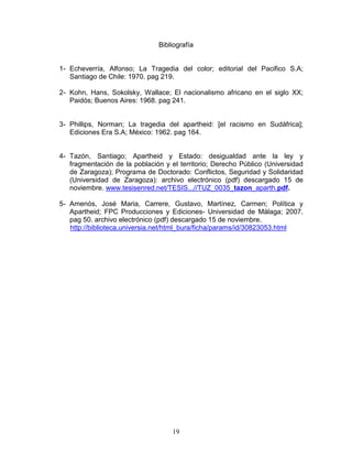 Bibliografía


1- Echeverría, Alfonso; La Tragedia del color; editorial del Pacifico S.A;
   Santiago de Chile: 1970. pag 219.

2- Kohn, Hans, Sokolsky, Wallace; El nacionalismo africano en el siglo XX;
   Paidós; Buenos Aires: 1968. pag 241.


3- Phillips, Norman; La tragedia del apartheid: [el racismo en Sudáfrica];
   Ediciones Era S.A; México: 1962. pag 164.


4- Tazón, Santiago; Apartheid y Estado: desigualdad ante la ley y
   fragmentación de la población y el territorio; Derecho Público (Universidad
   de Zaragoza); Programa de Doctorado: Conflictos, Seguridad y Solidaridad
   (Universidad de Zaragoza): archivo electrónico (pdf) descargado 15 de
   noviembre. www.tesisenred.net/TESIS...//TUZ_0035_tazon_aparth.pdf.

5- Amenós, José Maria, Carrere, Gustavo, Martínez, Carmen; Política y
   Apartheid; FPC Producciones y Ediciones- Universidad de Málaga; 2007.
   pag 50. archivo electrónico (pdf) descargado 15 de noviembre.
   http://biblioteca.universia.net/html_bura/ficha/params/id/30823053.html




                                    19
 
