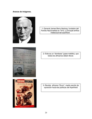 Anexos de imágenes.




                      1- General James Barry Hertzog, fundador del
                      Partido Nacionalista en 1912, y principal artífice
                                 intelectual del apartheid




                        2- Este es un “dombass” (pase maldito), que
                              todos los africanos deben llevar.




                        3- Revista africana “Drum”, medio escrito de
                         oposición hacia las políticas del Apartheid




                           20
 