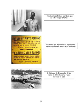 4- Cautiverio de Nelson Mandela, que
           se extendió por 27 años




     5- Letrero que representa la segregación
     racial existente en la época del apartheid




       6- Matanza de Sharpeville, 21 de
        marzo de 1960. Sesenta y siete
               muertos en total




21
 