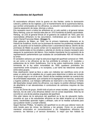 Antecedentes del Apartheid

El nacionalismo africano inicio la guerra en dos frentes: contra la dominación
cultural y política de los ingleses y por el mantenimiento de la supremacía blanca,
que sentían amenazada por los africanos. La solución nacionalista consistía en la
máxima separación de razas, idiomas y cultura.
Era necesario reunir a todos los afrikaners en un solo partido y el general James
Barry Hertzog, puso en marcha este plan en 1912 fundando el partido nacionalista.
Hertzog se unió al general Smuts en el gobierno de coalición de 1933, pero los
nacionalistas afrikaners no les secundaron, inclinándose por un nuevo líder: el
doctor Daniel Francoise Malan. (Imagen 1).
Este gobierno de Malan, en 1948, fue el primero totalmente afrikaners en la
historia de Sudáfrica, triunfo con la promesa de resolver los problemas raciales del
país, de acuerdo con la tradición política boer o ascendencia blanca. Dentro de las
promesas de Malan se puede contar con la separación de razas en las escuelas,
zonas residenciales en los empleos y además en donde se creyera necesario para
asegurar la supremacía del blanco. Una medida importante fue la supresión de la
representación parlamentaria que acababa de concedérseles 400 mil hindúes de
la Unión.
El verdadero esfuerzo por erigir la estructura legal del apartheid comenzó en 1949,
es así como a los africanos se les fue prohibida la entrada a 21 ciudades y
poblaciones de la Unión Sudafricana. Con la ley sobre matrimonios mixtos y la
enmienda de la ley sobre inmoralidad de 1950, quedaron prohibidos los
casamientos entre europeos y no europeos, y por tanto las relaciones sexuales
entre estos grupos.
Esta clasificación racial se llevo a cabo con métodos tan científicos como el de
pasar un peine por la cabellera de un sujeto para determinar si debía ser incluido
en el grupo negro o en el de color. Dentro de las medidas también se cuenta la ley
de amenidades separadas, que consistía en la segregación en tranvías, autobuses
y lugares públicos. Los trabajos calificados se reservaron a los blancos y el fardo
del desempleo recayó sobre los africanos. Los negros no podían efectuar trabajos
de albañilería ni ser elevadoristas ni conductores de camiones mayores de tres
toneladas.
La Ley de Zonas de grupo, dividió todo el país en areas raciales, y decreto que los
blancos, los de color y los africanos debían vivir en zonas separadas. Esta ley se
convirtió en una de las piedras angulares del apartheid.
Otro pilar básico de la estructura del apartheid es la ley de educación bantu,
consistía en que a los estudiantes africanos se les debe enseñar en el idioma
bantu, haciéndoles aprender ingles y afrikaan, solo en la medida suficiente para
que pudieran recibir y cumplir ordenes.
Según Norman Phillips, “el objetivo del apartheid no es otro que obtener mano de
obra barata para las minas, las fabricas y las granjas. Como no es practico
mantener encerrados en concentraciones a los trabajadores africanos del
comercio, las fabricas y el servicio domestico, lo mejor que han hallado es



                                         3
 