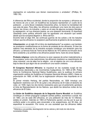segregarlos en suburbios que llaman reservaciones o arrabales”. (Phillips, N;
1962: 29).


A diferencia del África occidental, donde la proporción de europeos y africanos es
de menos de uno a cien, en Sudáfrica los europeos representan un cuarto de la
población , y como llevan instalados trescientos años, no tienen la mentalidad del
que esta de paso. Para ellos, los africanos constituyen una mano de obra para el
campo, las minas y la industria, y salvo en el caso de algunos europeos liberales,
la segregación, en sus diversos grados, es una obsesión dominante. El Apartheid
Obasskap como política africaner solo ha agudizado una situación que existió
desde que los europeos llegaron a África del Sur.
Durante todo el silgo XIX, las continuas guerras de los zulúes y de los basutos
indican que los africanos no aceptaron pacíficamente el gobierno de los europeos.

Urbanización: en el siglo XX el ritmo de destribalización2 se acelero y así también
se produjeron modificaciones en la forma de protesta de los africanos. Si bien los
salarios mas elevados de la industria europea constituye una tentación para los
africano. La famosa Acta de Tierra de los Nativos de 1913 elimino la intrusión de la
tierra existente y se prohibió a los africanos poseer tierra, fuera de zonas fijadas.

Protesta religiosa: como los africanos no eran capaces de echar materialmente a
los europeos, junto a las restricciones, los africanos mostraron su resentimiento de
otras maneras, una de ellas fue la religión., con el objetivo de unir a los africanos
bajo la idea de que algún día se convierta en una nación cristiana.

El Congreso Nacional Africano: la inquietud en las ciudades surgió de las
restricciones electorales y de movimientos huelguísticos. En 1909 el DR. Pixley
formo la Conferencia Nacional Nativa Sudafricana, pero la sustituyo la primera
organización política de Sudáfrica el Congreso Nacional Africano (ANC). Hasta su
proscripción en 1960, el ANC fue la organización africana más importante en el
país.
El primer ministro Hertzog, del partido Nacionalista, en 1926 introdujo una
legislación restrictiva con el fin de quitar a los africanos de El Cabo el derecho de
votar, en 1939, logro los dos tercios necesarios para que el parlamento aprobara
el Acta de Representación de los Nativos, que abolió los derechos civiles de los
africanos de El Cabo.

La Unión de Sudáfrica después de la Segunda Guerra Mundial: en Sudáfrica
constituye un crimen propugnar cualquier cambio político, económico o social. Así
en 1963, uno de cada 263 africanos, en una población de más de 12 millones,
estaba en prisión. Además en 1963 el Parlamento aprobó una ley por la que se
confería poder a la policía para encarcelar a los sospechosos, por 90 días, sin
especificar la acusación. Por ironía, en una sociedad que los africanos hallan

2
 Referida a una perdida, desintegración de los valores y del modo de vida de las
sociedades tribales


                                            4
 