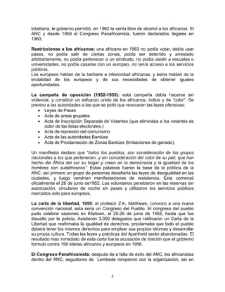 totalitaria, le gobierno permitió, en 1962 la venta libre de alcohol a los africanos. El
ANC y desde 1959 el Congreso Panafricanista, fueron declarados ilegales en
1960.

Restricciones a los africanos: una africano en 1963 no podía votar, debía usar
pases, no podía salir de ciertas zonas, podía ser detenido y arrestado
arbitrariamente, no podía pertenecer a un sindicato, no podía asistir a escuelas o
universidades, no podía casarse con un europeo, no tenía acceso a los servicios
públicos.
Los europeos hablan de la barbarie e inferioridad africanas, y éstos hablan de la
brutalidad de los europeos y de sus necesidades de obtener iguales
oportunidades.

La campaña de oposición (1952-1953): esta campaña debía hacerse sin
violencia, y constituir un esfuerzo unido de los africanos, indios y de “color”. Se
previno a las autoridades a las que se pidió que revocaran las leyes ofensivas:
    • Leyes de Pases
    • Acta de areas grupales
    • Acta de Inscripción Separada de Votantes (que eliminaba a los votantes de
       color de las listas electorales.)
    • Acta de represión del comunismo
    • Acta de las autoridades Bantúes
    • Acta de Proclamación de Zonas Bantúes (limitaciones de ganado).

Un manifiesto declaro que “todos los pueblos, son consideración de los grupos
nacionales a los que pertenecen, y sin consideración del color de su piel, que han
hecho del África del sur su hogar y creen en la democracia y la igualdad de los
hombres son sudafricanos”. Estas palabras fueron la base de la política de la
ANC, así primero un grupo de personas desafiaría las leyes de desigualdad en las
ciudades, y luego vendrían manifestaciones de resistencia, Esta comenzó
oficialmente el 26 de junio de1952. Los voluntarios penetraron en las reservas sin
autorización, circularon de noche sin pases y utilizaron los servicios públicos
marcados solo para europeos.

La carta de la libertad, 1955: el profesor Z.K. Matthews, convoco a una nueva
convención nacional, esta seria un Congreso del Pueblo. El congreso del pueblo
pudo celebrar sesiones en Kliptown, el 25-26 de junio de 1955, hasta que fue
disuelto por la policía. Asistieron 3.000 delegados que ratificaron un Carta de la
Libertad que reafirmaba la igualdad de derechos, proclamaba que todo el pueblo
deberá tener los mismos derechos para emplear sus propios idiomas y desarrollar
su propia cultura. Todas las leyes y prácticas del Apartheid serán abandonadas. El
resultado mas inmediato de esta carta fue la acusación de traición que el gobierno
formulo contra 156 lideres africanos y europeos en 1956.

El Congreso Panafricanista: después de a falta de éxito del ANC, los africanistas
dentro del ANC, seguidores de Lembede rompieron con la organización, así en


                                           5
 