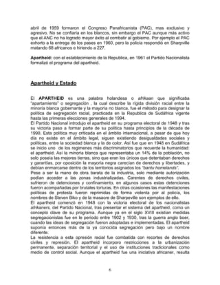 abril de 1959 formaron el Congreso Panafricanista (PAC), mas exclusivo y
agresivo. No se confiaría en los blancos, sin embargo el PAC aunque más activo
que el ANC no ha logrado mayor éxito al combatir al gobierno. Por ejemplo el PAC
exhorto a la entrega de los pases en 1960, pero la policía respondió en Sharpville
matando 68 africanos e hiriendo a 227.

Apartheid: con el establecimiento de la Republica, en 1961 el Partido Nacionalista
formalizó el programa del apartheid.



Apartheid y Estado

El APARTHEID es una palabra holandesa o afrikaan que significaba
“apartamiento” o segregación , la cual describe la rígida división racial entre la
minoría blanca gobernante y la mayoría no blanca, fue el método para designar la
política de segregación racial, practicada en la Republica de Sudáfrica vigente
hasta las primeras elecciones generales de 1994.
El Partido Nacional introdujo el apartheid en su programa electoral de 1948 y tras
su victoria paso a formar parte de su política hasta principios de la década de
1990. Esta política muy criticada en el ámbito internacional, a pesar de que hoy
día no existe en el ámbito legal, siguen existiendo desigualdades sociales y
políticas, entre la sociedad blanca y la de color. Así fue que en 1948 en Sudáfrica
se inicio uno de los regimenes más discriminatorios que recuerde la humanidad:
el apartheid. Así la minoría blanca que representaba un 14% de la población, no
solo poseía las mejores tierras, sino que eran los únicos que detentaban derechos
y garantías, por oposición la mayoría negra carecían de derechos y libertades, y
debían enmarcarse dentro de los territorios asignados los “bantu homelands”.
Pese a ser la mano de obra barata de la industria, solo mediante autorización
podían acceder a las zonas industrializadas. Carentes de derechos civiles,
sufrieron de detenciones y confinamiento, en algunos casos estas detenciones
fueron acompañadas por brutales torturas. En otras ocasiones las manifestaciones
políticas de protesta fueron reprimidas de forma violenta por al policía, los
nombres de Steven Biko y de la masacre de Sharpeville son ejemplos de ello.
El apartheid comenzó en 1948 con la victoria electoral de los nacionalistas
afrikaners, del Partido Nacional, tras presentar el sistema del apartheid, como un
concepto clave de su programa. Aunque ya en el siglo XVIII existían medidas
segregacionistas fue en le periodo entre 1902 y 1930, tras la guerra anglo boer,
cuando las ideas de segregación fueron adoptadas e implementadas. El apartheid
suponía entonces más de la ya conocida segregación pero bajo un nombre
diferente.
La resistencia a esta opresión racial fue combatida con recortes de derechos
civiles y represión. El apartheid incorporo restricciones a la urbanización
permanente, separación territorial y el uso de instituciones tradicionales como
medio de control social. Aunque el apartheid fue una iniciativa africaner, resulta



                                        6
 