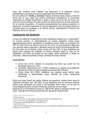 claro que contenía unas medidas que favorecían a la población blanca
angloparlante y que obtuvo el apoyo mayoritario de la población blanca.
Es una política de “divide y vencerás” llevada al terreno racial, étnico y tribal de
forma que la raza negra que podría inicialmente considerarse la comunidad
mayoritaria es dividida atendiendo a etnias y tribus de forma que se crean una
serie de minorías étnicas. En este contexto la minoría blanca es la más numerosa.
Es la minoría mayoritaria. El sistema compartimenta los servicios públicos, la
educación, el territorio buscando la máxima separación entre los grupos étnicos y
concede todos los privilegios a la minoría blanca, restringiendo al máximo los
derechos de los no- blancos.

Legalización del Apartheid
Lo que hizo diferente el apartheid de otras realidades racistas fue su “positivación”
en normas escritas, su sistematización en cuerpo legislativo. Varias leyes
segregacionistas fueron aprobadas en Sudáfrica incluso antes de la llegada del
PN3 en 1948. Como las Natives Land Act 4de 1913. La cual declaraba ilegal que
una persona nativa comprase o alquilase tierras en manos de personas blancas.
Por otro lado era la Natives (urban áreas) Act 5de 1923, la que establecía las
bases para segregar las ciudades en barrios divididos según la raza de los
habitantes. Las áreas se dividían en dos clases “áreas prescritas” y “áreas no
prescritas”. Siendo la primera la mayor cantidad de áreas urbanas.

Leyes básicas:

    1. Lands Act (1913): limitaba el porcentaje de tierra que podía ser de
       propiedad bantú a un 13%.
    2. Population Registrations Act 6 (1950): establecía un registro de la población
       del país en el que se hacia constatar la raza de cada individuo.
    3. Group Areas Act (1950): establecía que algunas areas debían estar
       reservadas a determinadas razas, creando las zonas racialmente
       exclusivas.

Estas tres leyes fueron los pilares básicos del apartheid, existen otras como la
“separate Amenities Act” 7de 1953, la que establecía que los servicios públicos
debían estar separados por razas8 y las llamadas “Pass Laws”, por las que se
hacia obligatorio portar un pase a todas las personas de raza negra.
Después de su contundente victoria en 1948 el PN, aplico la ideología racista a las
leyes, creando en los tres primeros años las siguientes disposiciones:


3
  Partido nacional.
4
  Ley N° 27 de 1913, en vigor desde el 19 de julio de 1913, fue derogada en 1991.
5
  Ley N° 21 de 1923 en vigor desde el 14 de junio de 1923
6
  Es la esencia misma del apartheid, en vigor hasta 1991
7
  Ley N°49 de 1953
8
  Esta ley forzó la separación del espacio de uso de los servicios públicos, destinándose areas reservadas para
los blancos y los no blancos.


                                                       7
 