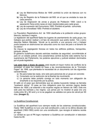 a) Ley de Matrimonios Mixtos de 1949: prohibió la unión de blancos con no
      blancos.
   b) Ley de Registro de la Población de1950: en el que se anotaba la raza de
      cada persona.
   c) Ley de Asignación de zonas a grupos de Población 1950: Llevó a la
      separación física entre razas al crear residenciales para cada grupo.
   d) Ley de supresión del Comunismo 1950: Prohibió el partido comunista.
   e) Ley de inmoralidad 1950: Prohibió el adulterio

La Population Registrations Act de 1950 clasificaba a la población entes grupos:
blancos, bantúes o negros.
La legislación del apartheid fijaba los lugares de asentamiento de cada grupo, los
trabajos que podían realizar y el tipo de educación que podía recibir. Tal y como
describe Nelson Mándela: “donde se le permitía a una persona vivir y trabajar
podía basarse en distinciones tan absurdas como los rizos del pelo o el tamaño de
los labios”.
Se impuso la segregación forzosa en todos los edificios públicos, transportes,
parques, playas.
El gobierno sudafricano decreto estrictas medidas de seguridad, convirtiéndole al
país en un estado policial. Una característica central durante este sistema fue la
supremacía del Parlamento, los poderes ejecutivos y judicial estaban dominados
por el pode legislativo.

Las pass laws o leyes de pases: está resulto el mayor motivo de conflicto de la
sociedad, el pase fue creado en base a las recomendaciones de la “Comisión
Fagan” de 1948, que planteaba la necesidad de un documento con las siguientes
características:
   a) No para todas las razas, sino solo para personas de un grupo en concreto
   b) Conectado con la restricción de la libertad de movimiento.
   c) La persona debe portarlo consigo en todo momento con obligación de
        enseñarlo si es requerido por la policía.
El sello en el pase que demostraba que se estaba buscando trabajo se llamaba
“soekwerk stamp”. El pase se hizo obligatorio para los varones negros desde
febrero de 1958 y se extendió a las mujeres negras en febrero de 1963. Este era
solo para los bantúes y los negros. Las penas por no mostrar el pase era una
multa entre 30 y 90 rand y si no se pagaban se saldaba con pena de cárcel por 90
días. (Imagen 2).


La Sudáfrica Constitucional:

La Sudáfrica del apartheid tuvo siempre recelo de los sistemas constitucionales.
Hasta 1983 Sudáfrica no tuvo una real constitución y solo en la última década del
apartheid (1983-1993) contó con una constitución, que recogía el sistema racista
en vigor.
La verdad es que el PN logro mantener a Sudáfrica sin constitución ni televisión
hasta los 80.


                                        8
 