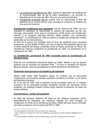 •   La constitución republicana de 1961: supuso la separación de Sudáfrica de
         la Commonwealth dejo de ser la Unión Sudafricana y se convirtió en
         Republica el 31 de mayo de 1961. Pero sin una carta de derechos.
     •   Constitución tricameral del 83: cuanto mas se vislumbraba el final del
         gobierno de la minoría blanca, más acuciaba el incorporar al sistema de
         una carta de derechos.

Constitución sudafricana post apartheid: tras las reformas de 1990, una vez
aceptada la necesidad de desmantelar el sistema del apartheid, se dio una
discusión para decidir como seria la constitución, el PN quería una Constitución
vertical9 y el Congreso Nacional Africano (ANC) prefería una constitución
horizontal10. La constitución de 1993 se acerco al modelo de constitución vertical
pretendido por la minoría blanca.
El final de la guerra fría posibilito tanto el final del apartheid como acuerdos
posteriores, ya que debilito al ANC y por otro el régimen del apartheid dejo de ser
el último baluarte del bloque occidental contra la marea comunista en África. No
obstante las reformas modificaron la Constitución de 1993 y la convirtieron en la
constitución de 1996.

La Constitución provisional de 1993 (conocida como la Constitución de
Kempton Park).

Esta fue una constitución provisional desde su origen, debido a que los grupos
políticos que se reunieron en Kempton Park 11 no eran el resultado de ninguna
elección popular. Esta fue aprobada por le ultimo parlamento del apartheid.

El derecho internacional en la Sudáfrica del apartheid

Desde 1948 hasta 1990 Sudáfrica estuvo en conflicto con la comunidad
internacional, sus principios racistas resultaban contrarios a la ONU y a la norma
de Derechos Humanos.
El 15 de abril de 1991, tras la abolición de las principales leyes los 12 estados
miembros de la comunidad europea decidieron levantar las sanciones contra
Sudáfrica, sin embargo Estados Unidos exigió además la liberación de todos los
presos políticos.

Características - grados del apartheid

El ideal del gobierno afrikaner se basa en las antiguas republicas boers,
especialmente la Republica del Transvaal liderada por Paúl Krugger, el
“krugerismo no murió con la derrota de los boers (1902) sino que volvió a emerger
con toda su fuerza en con la victoria del NP en 1948.

9
  La cual regulase las relaciones entre el estado y los ciudadanos.
10
   Que se aplicase a las relaciones entre los ciudadanos y que todos los sujetos quedasen obligados por la
misma.
11
   Es una localidad o suburbio cercano a Johannesburgo, próximo al aeropuerto internacional.


                                                       9
 