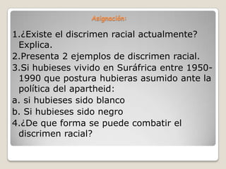 Asignación:

1.¿Existe el discrimen racial actualmente?
 Explica.
2.Presenta 2 ejemplos de discrimen racial.
3.Si hubieses vivido en Suráfrica entre 1950-
 1990 que postura hubieras asumido ante la
 política del apartheid:
a. si hubieses sido blanco
b. Si hubieses sido negro
4.¿De que forma se puede combatir el
 discrimen racial?
 