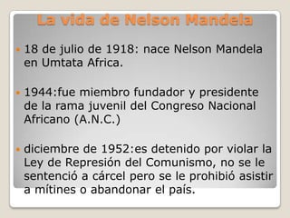La vida de Nelson Mandela
   18 de julio de 1918: nace Nelson Mandela
    en Umtata Africa.

   1944:fue miembro fundador y presidente
    de la rama juvenil del Congreso Nacional
    Africano (A.N.C.)

   diciembre de 1952:es detenido por violar la
    Ley de Represión del Comunismo, no se le
    sentenció a cárcel pero se le prohibió asistir
    a mítines o abandonar el país.
 