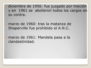   diciembre de 1956: fue juzgado por traición
    y en 1961 se abolieron todos los cargos en
    su contra.

   marzo de 1960: tras la matanza de
    Shaperville fue prohibido el A.N.C.

   marzo de 1961: Mandela pasa a la
    clandestinidad.
 