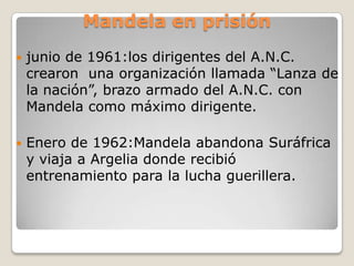 Mandela en prisión
   junio de 1961:los dirigentes del A.N.C.
    crearon una organización llamada “Lanza de
    la nación”, brazo armado del A.N.C. con
    Mandela como máximo dirigente.

   Enero de 1962:Mandela abandona Suráfrica
    y viaja a Argelia donde recibió
    entrenamiento para la lucha guerillera.
 