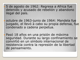    5 de agosto de 1962: Regresa a Africa fue
    detenido y acusado de rebelión y abandono
    ilegal del país.

   octubre de 1963-junio de 1964: Mandela fue
    juzgado, el llevó a cabo su propia defensa, fue
    condenado a cadena perpetua.

   Pasó 18 años en una prisión de máxima
    seguridad. Durante su largo confinamiento se
    convirtió en un símbolo internacional de
    resistencia contra la represión de la libertad
    de pensamiento.
 