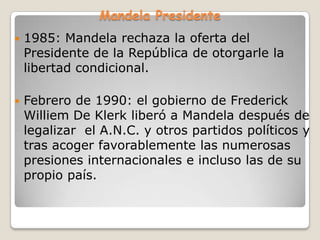 Mandela Presidente
   1985: Mandela rechaza la oferta del
    Presidente de la República de otorgarle la
    libertad condicional.

   Febrero de 1990: el gobierno de Frederick
    Williem De Klerk liberó a Mandela después de
    legalizar el A.N.C. y otros partidos políticos y
    tras acoger favorablemente las numerosas
    presiones internacionales e incluso las de su
    propio país.
 