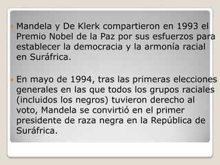    Mandela y De Klerk compartieron en 1993 el
    Premio Nobel de la Paz por sus esfuerzos para
    establecer la democracia y la armonía racial
    en Suráfrica.

   En mayo de 1994, tras las primeras elecciones
    generales en las que todos los grupos raciales
    (incluidos los negros) tuvieron derecho al
    voto, Mandela se convirtió en el primer
    presidente de raza negra en la República de
    Suráfrica.
 