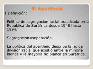 El Apartheid
1.Definición:

   Política de segregación racial practicada en la
    República de Suráfrica desde 1948 hasta
    1994.

   Segregación=separación.

   La política del apartheid describe la rígida
    división racial que existió entre la minoría
    blanca y la mayoría no blanca en Suráfrica.
 